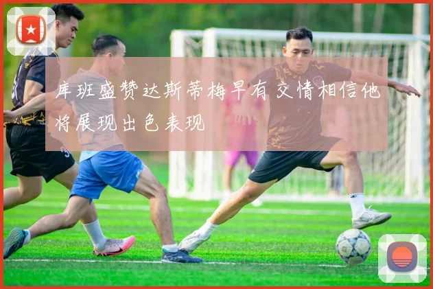 库班盛赞达斯蒂梅早有交情相信他将展现出色表现