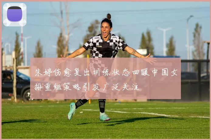 朱婷伤愈复出训练状态回暖中国女排重组策略引发广泛关注