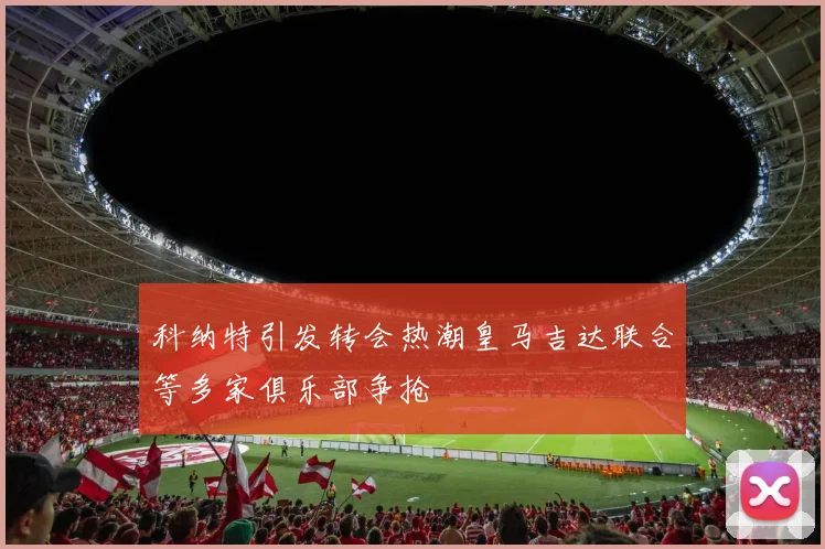 科纳特引发转会热潮皇马吉达联合等多家俱乐部争抢