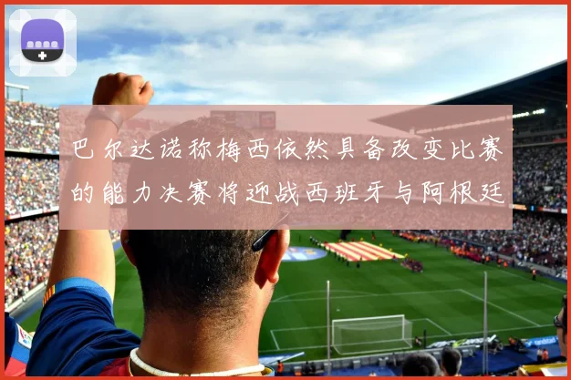 巴尔达诺称梅西依然具备改变比赛的能力决赛将迎战西班牙与阿根廷