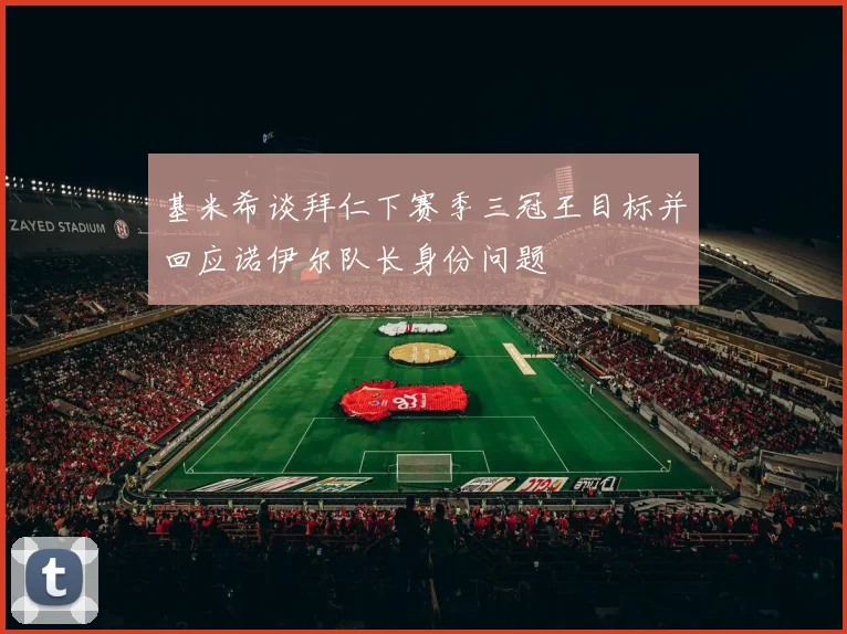 基米希谈拜仁下赛季三冠王目标并回应诺伊尔队长身份问题