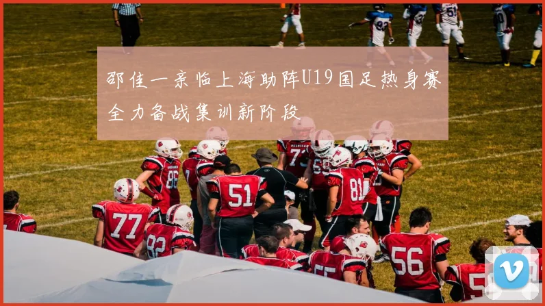 邵佳一亲临上海助阵U19国足热身赛全力备战集训新阶段