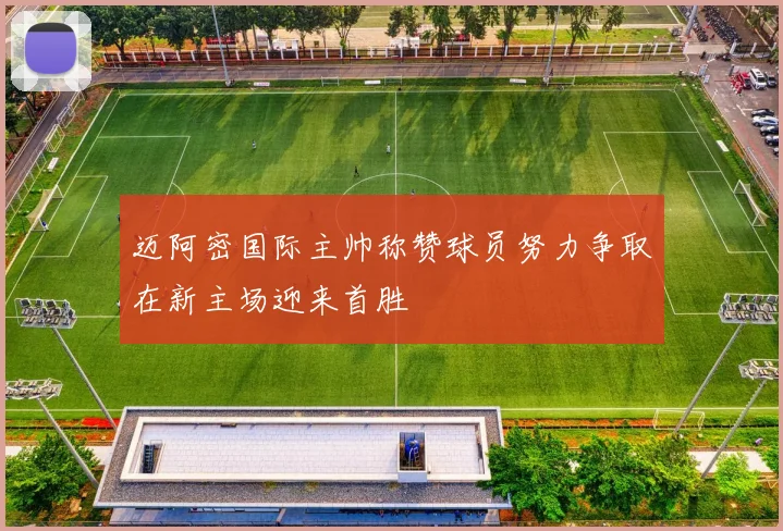 迈阿密国际主帅称赞球员努力争取在新主场迎来首胜