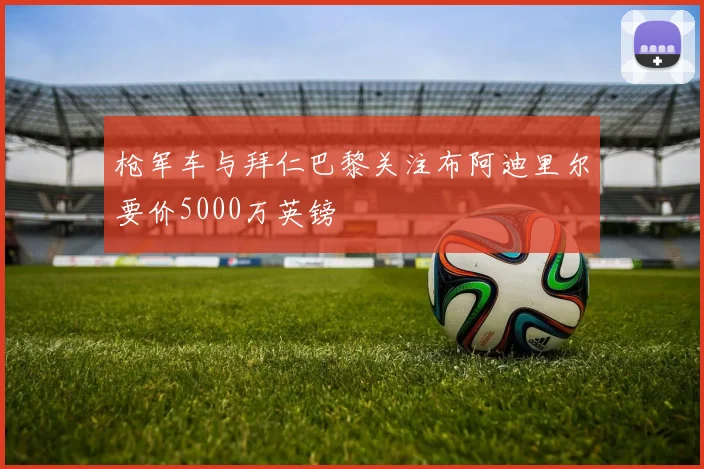 枪军车与拜仁巴黎关注布阿迪里尔要价5000万英镑