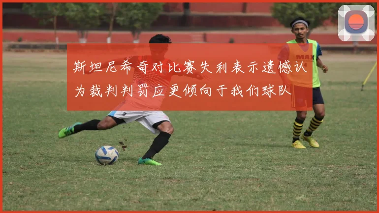 斯坦尼希奇对比赛失利表示遗憾认为裁判判罚应更倾向于我们球队