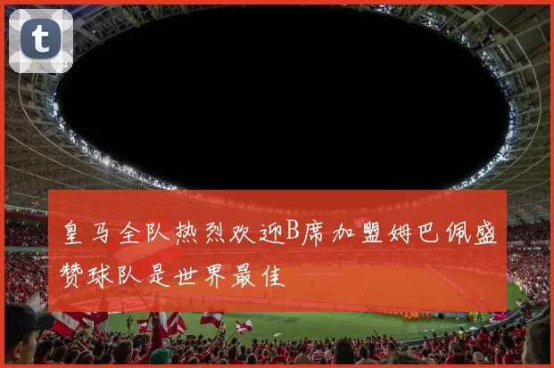 皇马全队热烈欢迎B席加盟姆巴佩盛赞球队是世界最佳