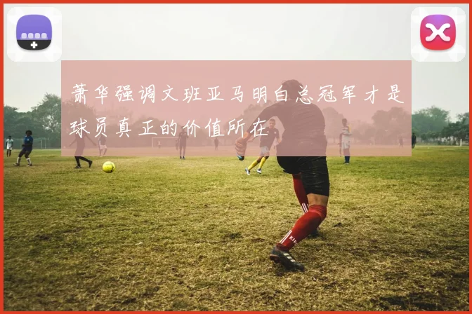 萧华强调文班亚马明白总冠军才是球员真正的价值所在