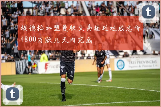 埃德松加盟曼联交易接近达成总价4800万欧几天内完成