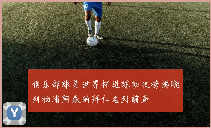 俱乐部球员世界杯进球助攻榜揭晓利物浦阿森纳拜仁名列前茅