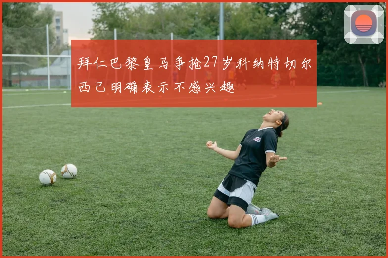 拜仁巴黎皇马争抢27岁科纳特切尔西已明确表示不感兴趣