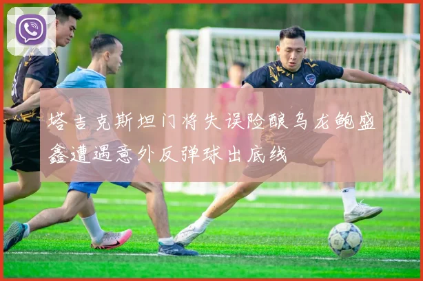 塔吉克斯坦门将失误险酿乌龙鲍盛鑫遭遇意外反弹球出底线