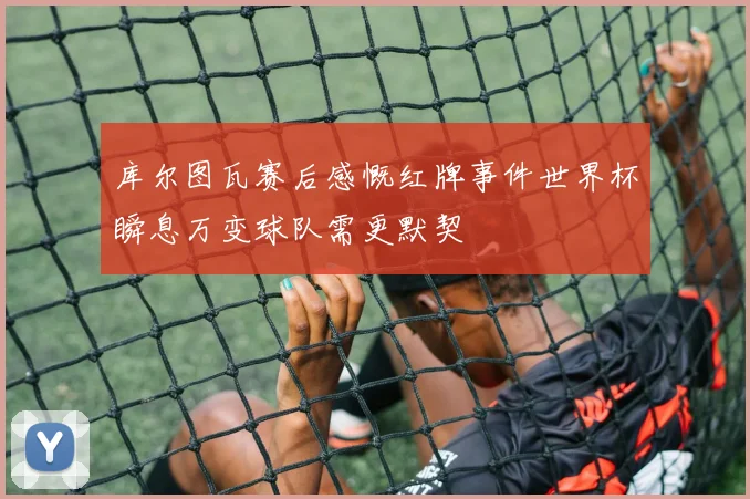 库尔图瓦赛后感慨红牌事件世界杯瞬息万变球队需更默契