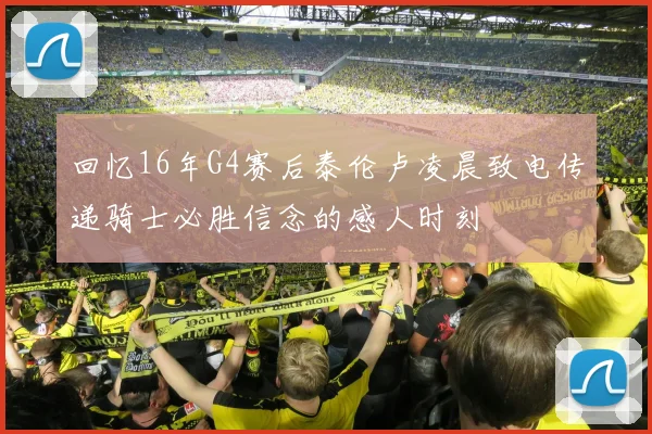 回忆16年G4赛后泰伦卢凌晨致电传递骑士必胜信念的感人时刻