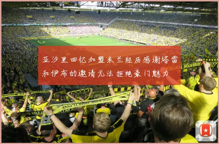 亚沙里回忆加盟米兰经历感谢塔雷和伊布的邀请无法拒绝豪门魅力