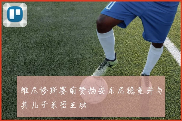 维尼修斯赛前赞扬安东尼稳重并与其儿子亲密互动