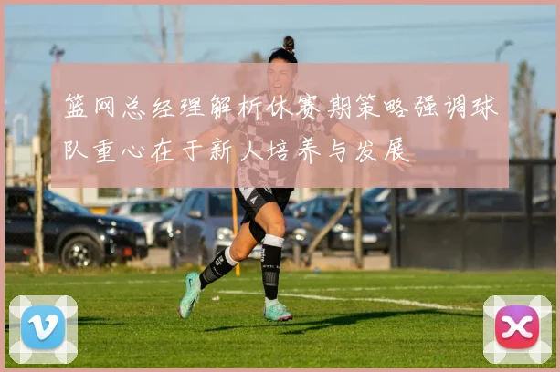 篮网总经理解析休赛期策略强调球队重心在于新人培养与发展